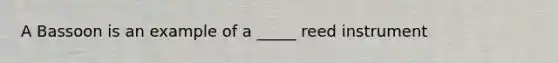 A Bassoon is an example of a _____ reed instrument