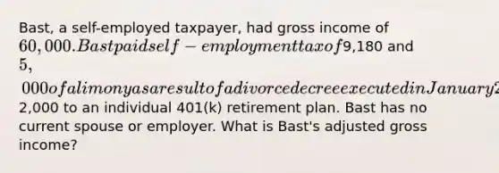 Bast, a self-employed taxpayer, had gross income of 60,000. Bast paid self-employment tax of9,180 and 5,000 of alimony as a result of a divorce decree executed in January 2023. Bast also contributed2,000 to an individual 401(k) retirement plan. Bast has no current spouse or employer. What is Bast's adjusted gross income?