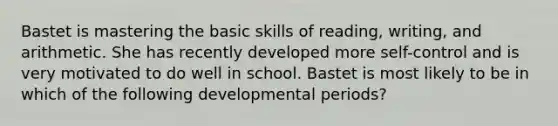 Bastet is mastering the basic skills of reading, writing, and arithmetic. She has recently developed more self-control and is very motivated to do well in school. Bastet is most likely to be in which of the following developmental periods?