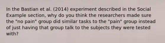 In the Bastian et al. (2014) experiment described in the Social Example section, why do you think the researchers made sure the "no pain" group did similar tasks to the "pain" group instead of just having that group talk to the subjects they were tested with?