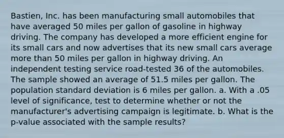 Bastien, Inc. has been manufacturing small automobiles that have averaged 50 miles per gallon of gasoline in highway driving. The company has developed a more efficient engine for its small cars and now advertises that its new small cars average more than 50 miles per gallon in highway driving. An independent testing service road-tested 36 of the automobiles. The sample showed an average of 51.5 miles per gallon. The population <a href='https://www.questionai.com/knowledge/kqGUr1Cldy-standard-deviation' class='anchor-knowledge'>standard deviation</a> is 6 miles per gallon. a. With a .05 level of significance, test to determine whether or not the manufacturer's advertising campaign is legitimate. b. What is the p-value associated with the sample results?