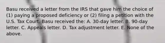 Basu received a letter from the IRS that gave him the choice of (1) paying a proposed deficiency or (2) filing a petition with the U.S. Tax Court. Basu received the: A. 30-day letter. B. 90-day letter. C. Appeals letter. D. Tax adjustment letter. E. None of the above.