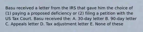 Basu received a letter from the IRS that gave him the choice of (1) paying a proposed deficiency or (2) filing a petition with the US Tax Court. Basu received the: A. 30-day letter B. 90-day letter C. Appeals letter D. Tax adjustment letter E. None of these