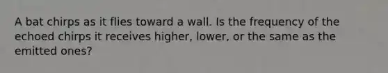 A bat chirps as it flies toward a wall. Is the frequency of the echoed chirps it receives higher, lower, or the same as the emitted ones?