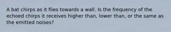 A bat chirps as it flies towards a wall. Is the frequency of the echoed chirps it receives higher than, lower than, or the same as the emitted noises?