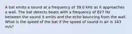 A bat emits a sound at a frequency of 39.0 kHz as it approaches a wall. The bat detects beats with a frequency of 827 Hz between the sound it emits and the echo bouncing from the wall. What is the speed of the bat if the speed of sound in air is 343 m/s?