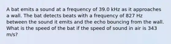 A bat emits a sound at a frequency of 39.0 kHz as it approaches a wall. The bat detects beats with a frequency of 827 Hz between the sound it emits and the echo bouncing from the wall. What is the speed of the bat if the speed of sound in air is 343 m/s?