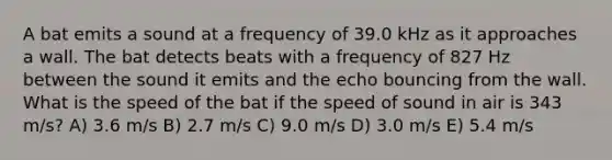 A bat emits a sound at a frequency of 39.0 kHz as it approaches a wall. The bat detects beats with a frequency of 827 Hz between the sound it emits and the echo bouncing from the wall. What is the speed of the bat if the speed of sound in air is 343 m/s? A) 3.6 m/s B) 2.7 m/s C) 9.0 m/s D) 3.0 m/s E) 5.4 m/s