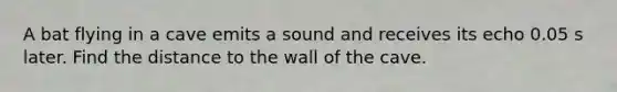 A bat flying in a cave emits a sound and receives its echo 0.05 s later. Find the distance to the wall of the cave.