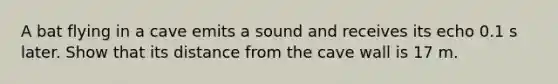 A bat flying in a cave emits a sound and receives its echo 0.1 s later. Show that its distance from the cave wall is 17 m.