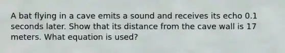 A bat flying in a cave emits a sound and receives its echo 0.1 seconds later. Show that its distance from the cave wall is 17 meters. What equation is used?