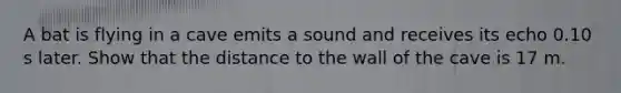 A bat is flying in a cave emits a sound and receives its echo 0.10 s later. Show that the distance to the wall of the cave is 17 m.