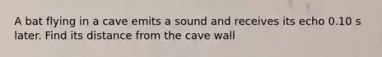 A bat flying in a cave emits a sound and receives its echo 0.10 s later. Find its distance from the cave wall