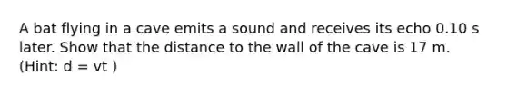 A bat flying in a cave emits a sound and receives its echo 0.10 s later. Show that the distance to the wall of the cave is 17 m. (Hint: d = vt )