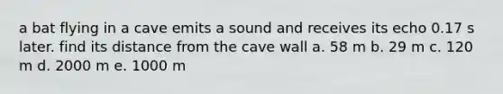 a bat flying in a cave emits a sound and receives its echo 0.17 s later. find its distance from the cave wall a. 58 m b. 29 m c. 120 m d. 2000 m e. 1000 m