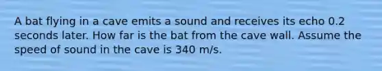 A bat flying in a cave emits a sound and receives its echo 0.2 seconds later. How far is the bat from the cave wall. Assume the speed of sound in the cave is 340 m/s.