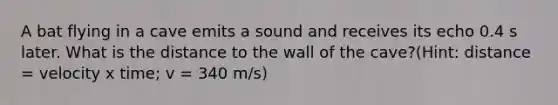 A bat flying in a cave emits a sound and receives its echo 0.4 s later. What is the distance to the wall of the cave?(Hint: distance = velocity x time; v = 340 m/s)