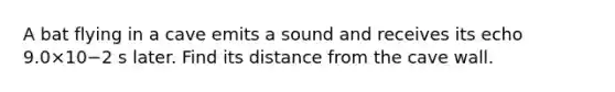 A bat flying in a cave emits a sound and receives its echo 9.0×10−2 s later. Find its distance from the cave wall.