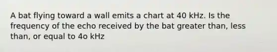 A bat flying toward a wall emits a chart at 40 kHz. Is the frequency of the echo received by the bat <a href='https://www.questionai.com/knowledge/ktgHnBD4o3-greater-than' class='anchor-knowledge'>greater than</a>, <a href='https://www.questionai.com/knowledge/k7BtlYpAMX-less-than' class='anchor-knowledge'>less than</a>, or equal to 4o kHz