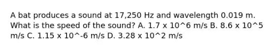 A bat produces a sound at 17,250 Hz and wavelength 0.019 m. What is the speed of the sound? A. 1.7 x 10^6 m/s B. 8.6 x 10^5 m/s C. 1.15 x 10^-6 m/s D. 3.28 x 10^2 m/s