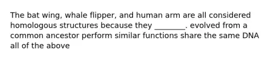 The bat wing, whale flipper, and human arm are all considered homologous structures because they ________. evolved from a common ancestor perform similar functions share the same DNA all of the above