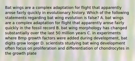 Bat wings are a complex adaptation for flight that apparently arose fairly quickly in evolutionary history. Which of the following statements regarding bat wing evolution is false? A. bat wings are a complex adaptation for flight that apparently arose fairly quickly in the fossil record B. bat wing morphology has changed substantially over the last 50 million years C. in experiments where Bmp growth factors were added during development, bat digits grow longer D. scientists studying bat wing development often focus on proliferation and differentiation of chondrocytes in the growth plate