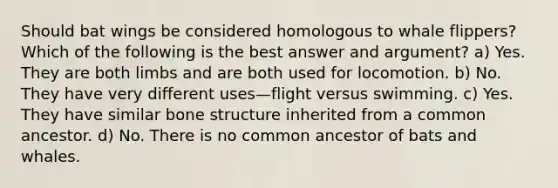 Should bat wings be considered homologous to whale flippers? Which of the following is the best answer and argument? a) Yes. They are both limbs and are both used for locomotion. b) No. They have very different uses—flight versus swimming. c) Yes. They have similar <a href='https://www.questionai.com/knowledge/kgWuCNs0Fr-bone-structure' class='anchor-knowledge'>bone structure</a> inherited from a common ancestor. d) No. There is no common ancestor of bats and whales.