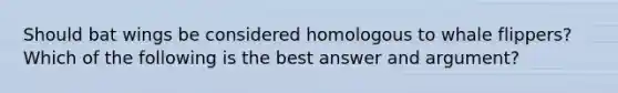 Should bat wings be considered homologous to whale flippers? Which of the following is the best answer and argument?