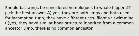 Should bat wings be considered homologous to whale flippers?? pick the best answer A) yes, they are both limbs and both used for locomotion B)no, they have different uses- flight vs swimming C)yes, they have similar bone structure inherited from a common ancestor D)no, there is no common ancestor