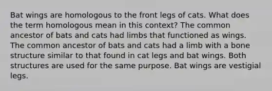 Bat wings are homologous to the front legs of cats. What does the term homologous mean in this context? The common ancestor of bats and cats had limbs that functioned as wings. The common ancestor of bats and cats had a limb with a bone structure similar to that found in cat legs and bat wings. Both structures are used for the same purpose. Bat wings are vestigial legs.