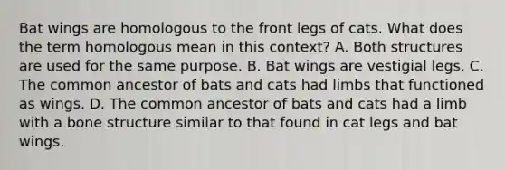 Bat wings are homologous to the front legs of cats. What does the term homologous mean in this context? A. Both structures are used for the same purpose. B. Bat wings are vestigial legs. C. The common ancestor of bats and cats had limbs that functioned as wings. D. The common ancestor of bats and cats had a limb with a bone structure similar to that found in cat legs and bat wings.