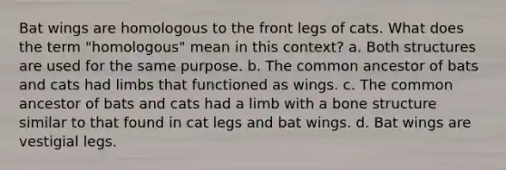 Bat wings are homologous to the front legs of cats. What does the term "homologous" mean in this context? a. Both structures are used for the same purpose. b. The common ancestor of bats and cats had limbs that functioned as wings. c. The common ancestor of bats and cats had a limb with a <a href='https://www.questionai.com/knowledge/kgWuCNs0Fr-bone-structure' class='anchor-knowledge'>bone structure</a> similar to that found in cat legs and bat wings. d. Bat wings are vestigial legs.