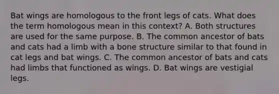 Bat wings are homologous to the front legs of cats. What does the term homologous mean in this context? A. Both structures are used for the same purpose. B. The common ancestor of bats and cats had a limb with a <a href='https://www.questionai.com/knowledge/kgWuCNs0Fr-bone-structure' class='anchor-knowledge'>bone structure</a> similar to that found in cat legs and bat wings. C. The common ancestor of bats and cats had limbs that functioned as wings. D. Bat wings are vestigial legs.