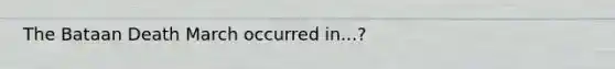 The Bataan Death March occurred in...?