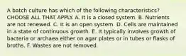 A batch culture has which of the following characteristics? CHOOSE ALL THAT APPLY. A. It is a closed system. B. Nutrients are not renewed. C. It is an open system. D. Cells are maintained in a state of continuous growth. E. It typically involves growth of bacteria or archaea either on agar plates or in tubes or flasks of broths. F. Wastes are not removed.