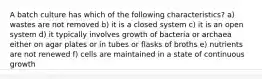 A batch culture has which of the following characteristics? a) wastes are not removed b) it is a closed system c) it is an open system d) it typically involves growth of bacteria or archaea either on agar plates or in tubes or flasks of broths e) nutrients are not renewed f) cells are maintained in a state of continuous growth