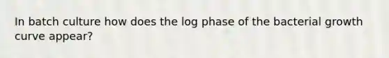 In batch culture how does the log phase of the bacterial growth curve appear?