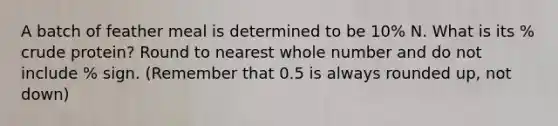 A batch of feather meal is determined to be 10% N. What is its % crude protein? Round to nearest whole number and do not include % sign. (Remember that 0.5 is always rounded up, not down)