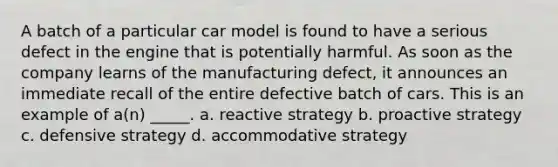 A batch of a particular car model is found to have a serious defect in the engine that is potentially harmful. As soon as the company learns of the manufacturing defect, it announces an immediate recall of the entire defective batch of cars. This is an example of a(n) _____. a. reactive strategy b. proactive strategy c. defensive strategy d. accommodative strategy