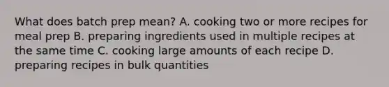 What does batch prep mean? A. cooking two or more recipes for meal prep B. preparing ingredients used in multiple recipes at the same time C. cooking large amounts of each recipe D. preparing recipes in bulk quantities