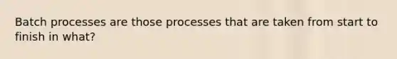 Batch processes are those processes that are taken from start to finish in what?