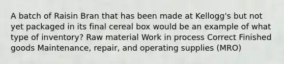 A batch of Raisin Bran that has been made at Kellogg's but not yet packaged in its final cereal box would be an example of what type of inventory? Raw material Work in process Correct Finished goods Maintenance, repair, and operating supplies (MRO)