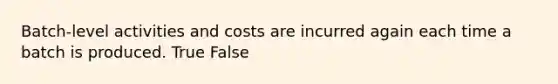 Batch-level activities and costs are incurred again each time a batch is produced. True False