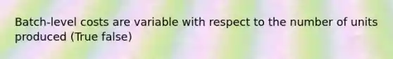 Batch-level costs are variable with respect to the number of units produced (True false)