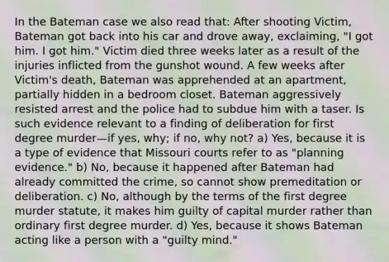 In the Bateman case we also read that: After shooting Victim, Bateman got back into his car and drove away, exclaiming, "I got him. I got him." Victim died three weeks later as a result of the injuries inflicted from the gunshot wound. A few weeks after Victim's death, Bateman was apprehended at an apartment, partially hidden in a bedroom closet. Bateman aggressively resisted arrest and the police had to subdue him with a taser. Is such evidence relevant to a finding of deliberation for first degree murder—if yes, why; if no, why not? a) Yes, because it is a type of evidence that Missouri courts refer to as "planning evidence." b) No, because it happened after Bateman had already committed the crime, so cannot show premeditation or deliberation. c) No, although by the terms of the first degree murder statute, it makes him guilty of capital murder rather than ordinary first degree murder. d) Yes, because it shows Bateman acting like a person with a "guilty mind."