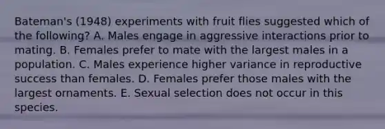 Bateman's (1948) experiments with fruit flies suggested which of the following? A. Males engage in aggressive interactions prior to mating. B. Females prefer to mate with the largest males in a population. C. Males experience higher variance in reproductive success than females. D. Females prefer those males with the largest ornaments. E. Sexual selection does not occur in this species.