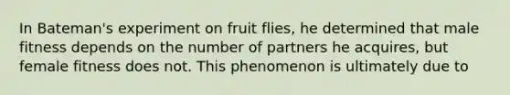 In Bateman's experiment on fruit flies, he determined that male fitness depends on the number of partners he acquires, but female fitness does not. This phenomenon is ultimately due to