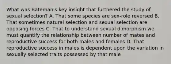 What was Bateman's key insight that furthered the study of sexual selection? A. That some species are sex-role reversed B. That sometimes natural selection and sexual selection are opposing forces C. That to understand sexual dimorphism we must quantify the relationship between number of mates and reproductive success for both males and females D. That reproductive success in males is dependent upon the variation in sexually selected traits possessed by that male