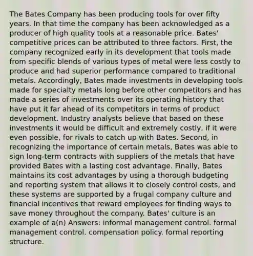 The Bates Company has been producing tools for over fifty years. In that time the company has been acknowledged as a producer of high quality tools at a reasonable price. Bates' competitive prices can be attributed to three factors. First, the company recognized early in its development that tools made from specific blends of various types of metal were less costly to produce and had superior performance compared to traditional metals. Accordingly, Bates made investments in developing tools made for specialty metals long before other competitors and has made a series of investments over its operating history that have put it far ahead of its competitors in terms of product development. Industry analysts believe that based on these investments it would be difficult and extremely costly, if it were even possible, for rivals to catch up with Bates. Second, in recognizing the importance of certain metals, Bates was able to sign long-term contracts with suppliers of the metals that have provided Bates with a lasting cost advantage. Finally, Bates maintains its cost advantages by using a thorough budgeting and reporting system that allows it to closely control costs, and these systems are supported by a frugal company culture and financial incentives that reward employees for finding ways to save money throughout the company. Bates' culture is an example of a(n) Answers: informal management control. formal management control. compensation policy. formal reporting structure.