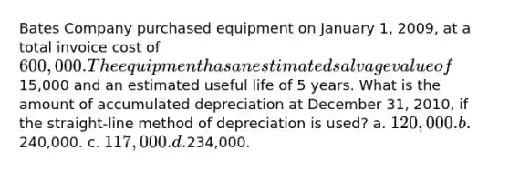 Bates Company purchased equipment on January 1, 2009, at a total invoice cost of 600,000. The equipment has an estimated salvage value of15,000 and an estimated useful life of 5 years. What is the amount of accumulated depreciation at December 31, 2010, if the straight-line method of depreciation is used? a. 120,000. b.240,000. c. 117,000. d.234,000.